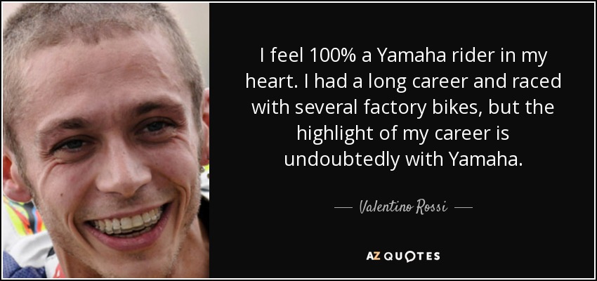 I feel 100% a Yamaha rider in my heart. I had a long career and raced with several factory bikes, but the highlight of my career is undoubtedly with Yamaha. - Valentino Rossi