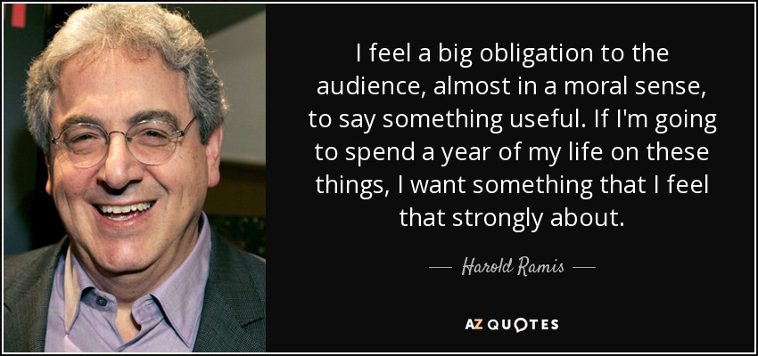 I feel a big obligation to the audience, almost in a moral sense, to say something useful. If I'm going to spend a year of my life on these things, I want something that I feel that strongly about. - Harold Ramis