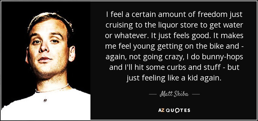 I feel a certain amount of freedom just cruising to the liquor store to get water or whatever. It just feels good. It makes me feel young getting on the bike and - again, not going crazy, I do bunny-hops and I'll hit some curbs and stuff - but just feeling like a kid again. - Matt Skiba
