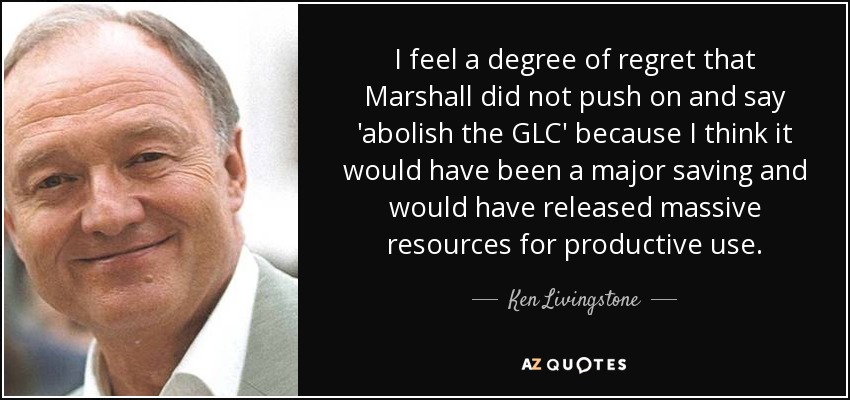 I feel a degree of regret that Marshall did not push on and say 'abolish the GLC' because I think it would have been a major saving and would have released massive resources for productive use. - Ken Livingstone