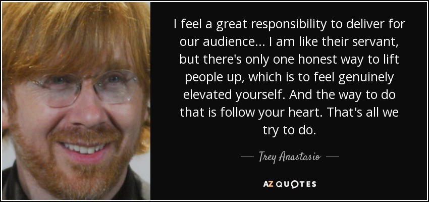I feel a great responsibility to deliver for our audience ... I am like their servant, but there's only one honest way to lift people up, which is to feel genuinely elevated yourself. And the way to do that is follow your heart. That's all we try to do. - Trey Anastasio