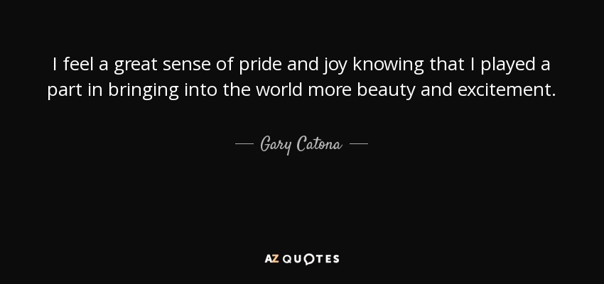 I feel a great sense of pride and joy knowing that I played a part in bringing into the world more beauty and excitement. - Gary Catona