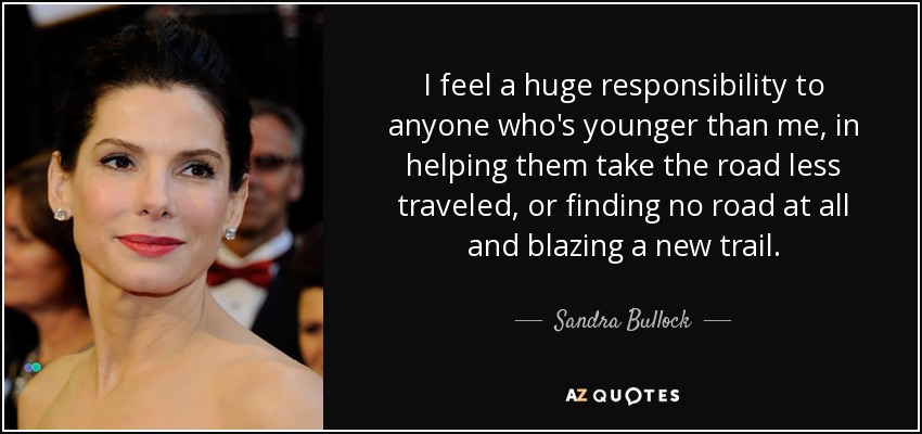 I feel a huge responsibility to anyone who's younger than me, in helping them take the road less traveled, or finding no road at all and blazing a new trail. - Sandra Bullock
