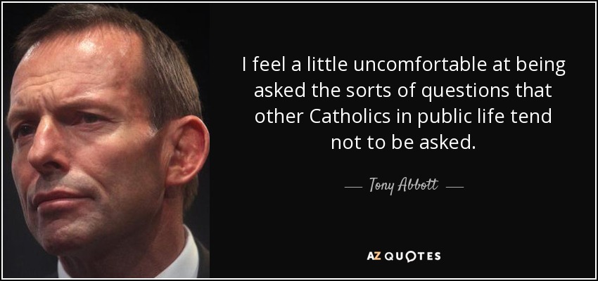 I feel a little uncomfortable at being asked the sorts of questions that other Catholics in public life tend not to be asked. - Tony Abbott