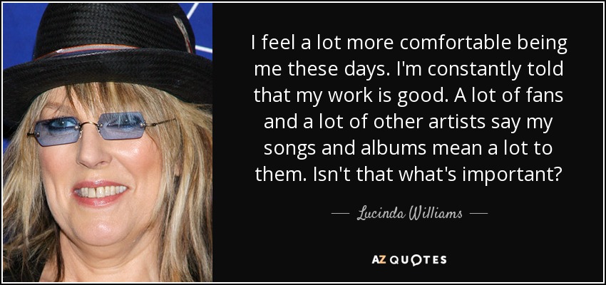 I feel a lot more comfortable being me these days. I'm constantly told that my work is good. A lot of fans and a lot of other artists say my songs and albums mean a lot to them. Isn't that what's important? - Lucinda Williams