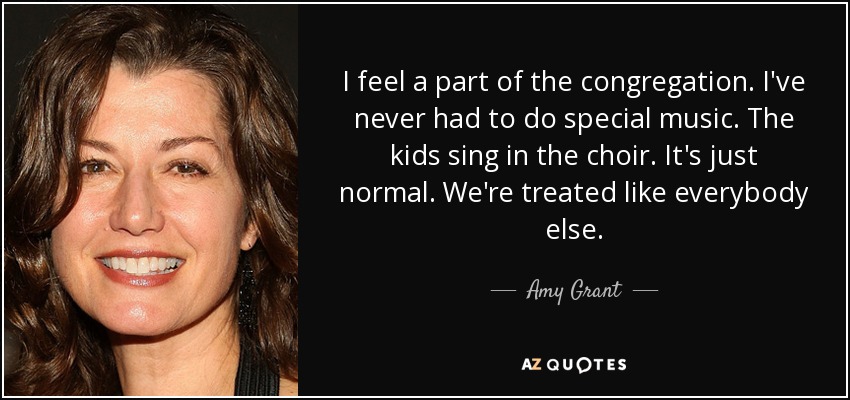 I feel a part of the congregation. I've never had to do special music. The kids sing in the choir. It's just normal. We're treated like everybody else. - Amy Grant