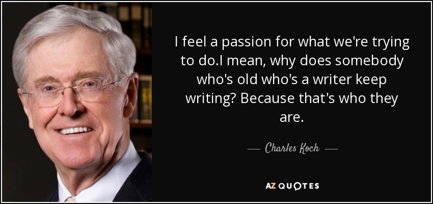 I feel a passion for what we're trying to do.I mean, why does somebody who's old who's a writer keep writing? Because that's who they are. - Charles Koch