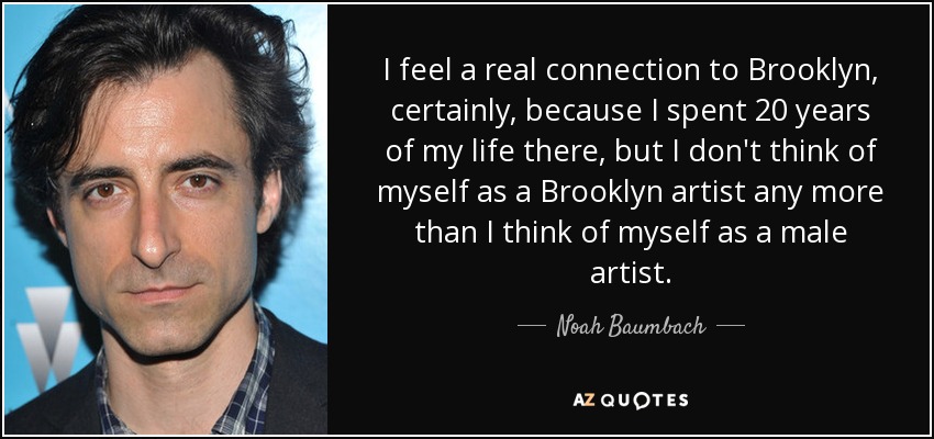 I feel a real connection to Brooklyn, certainly, because I spent 20 years of my life there, but I don't think of myself as a Brooklyn artist any more than I think of myself as a male artist. - Noah Baumbach