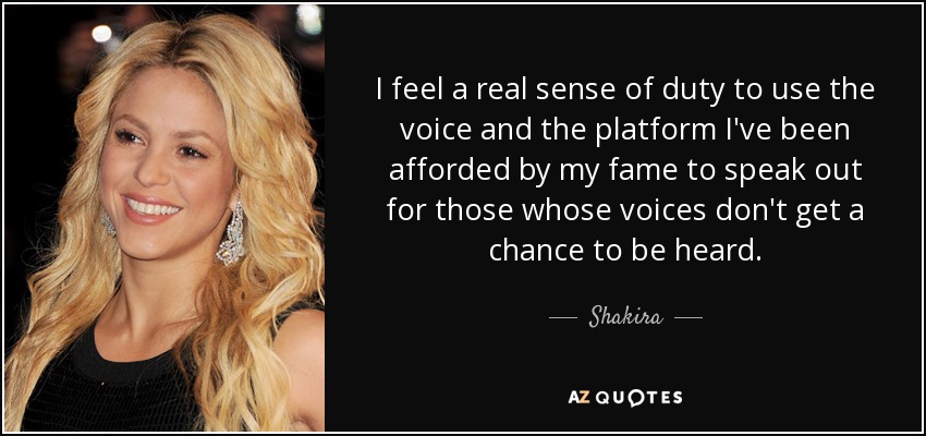 I feel a real sense of duty to use the voice and the platform I've been afforded by my fame to speak out for those whose voices don't get a chance to be heard. - Shakira