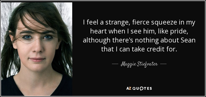 I feel a strange, fierce squeeze in my heart when I see him, like pride, although there's nothing about Sean that I can take credit for. - Maggie Stiefvater