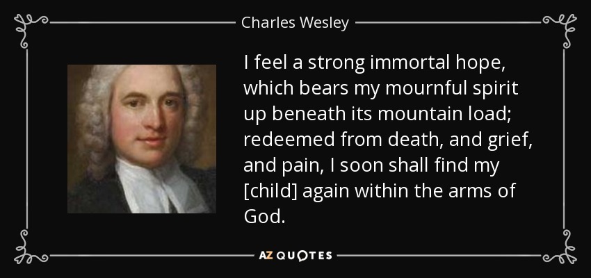 I feel a strong immortal hope, which bears my mournful spirit up beneath its mountain load; redeemed from death, and grief, and pain, I soon shall find my [child] again within the arms of God. - Charles Wesley