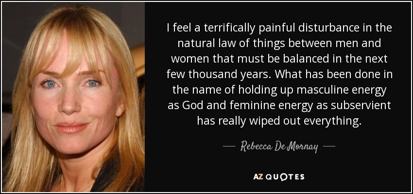 I feel a terrifically painful disturbance in the natural law of things between men and women that must be balanced in the next few thousand years. What has been done in the name of holding up masculine energy as God and feminine energy as subservient has really wiped out everything. - Rebecca De Mornay
