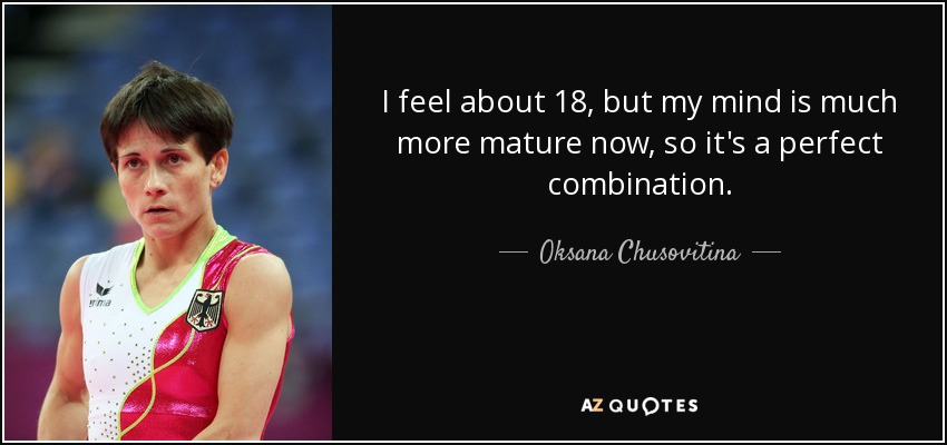 I feel about 18, but my mind is much more mature now, so it's a perfect combination. - Oksana Chusovitina
