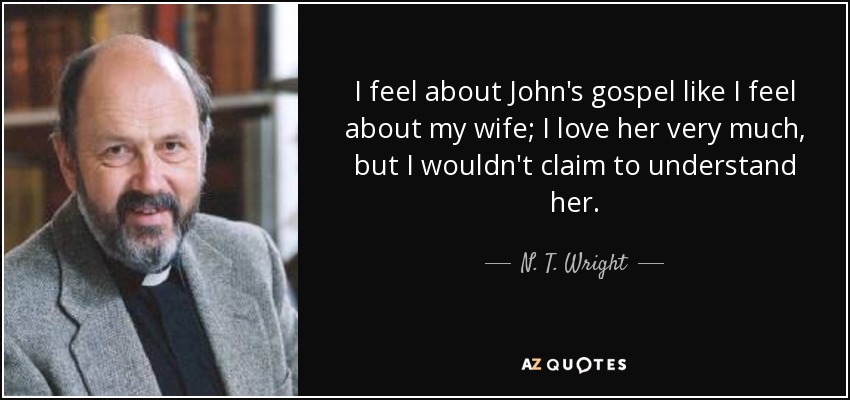I feel about John's gospel like I feel about my wife; I love her very much, but I wouldn't claim to understand her. - N. T. Wright