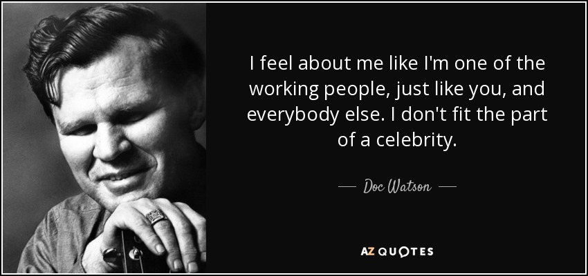 I feel about me like I'm one of the working people, just like you, and everybody else. I don't fit the part of a celebrity. - Doc Watson
