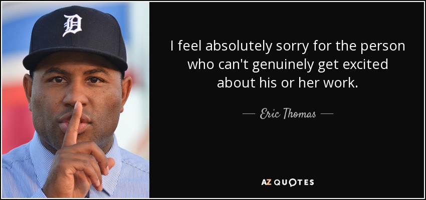 I feel absolutely sorry for the person who can't genuinely get excited about his or her work. - Eric Thomas