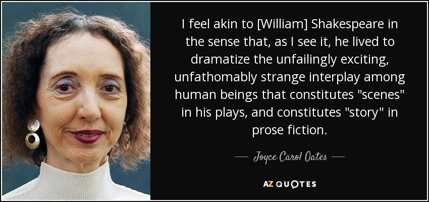 I feel akin to [William] Shakespeare in the sense that, as I see it, he lived to dramatize the unfailingly exciting, unfathomably strange interplay among human beings that constitutes 