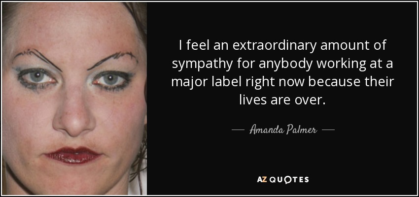 I feel an extraordinary amount of sympathy for anybody working at a major label right now because their lives are over. - Amanda Palmer