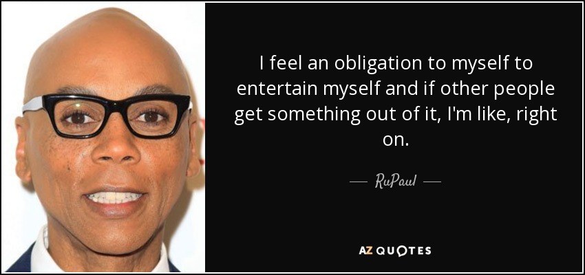 I feel an obligation to myself to entertain myself and if other people get something out of it, I'm like, right on. - RuPaul