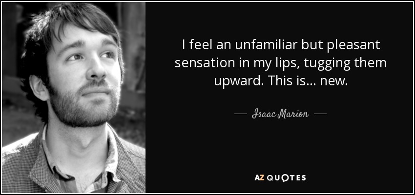 I feel an unfamiliar but pleasant sensation in my lips, tugging them upward. This is... new. - Isaac Marion