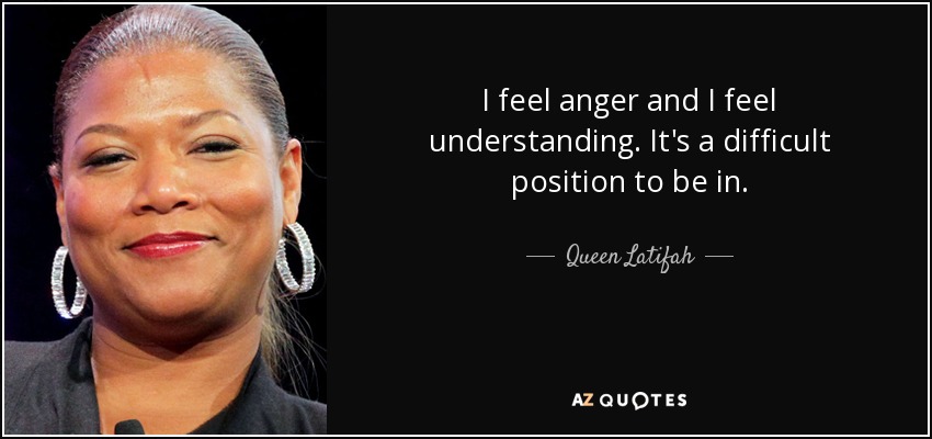 I feel anger and I feel understanding. It's a difficult position to be in. - Queen Latifah
