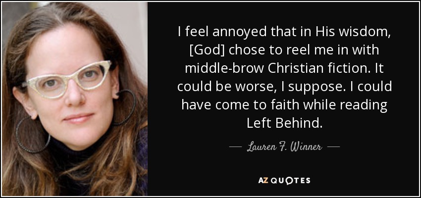 I feel annoyed that in His wisdom, [God] chose to reel me in with middle-brow Christian fiction. It could be worse, I suppose. I could have come to faith while reading Left Behind. - Lauren F. Winner