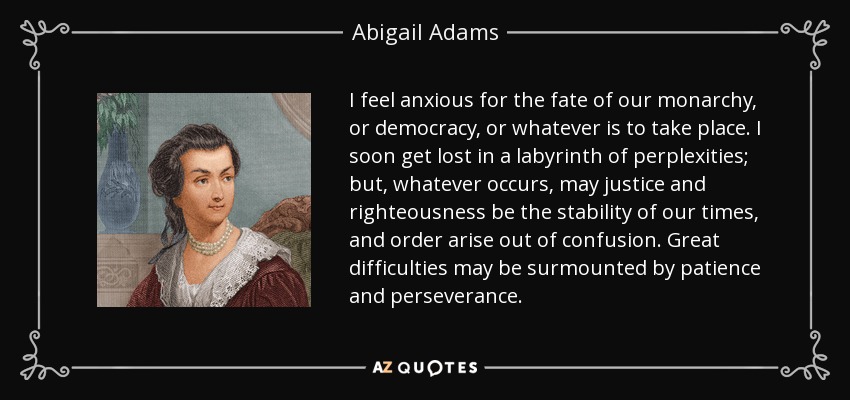I feel anxious for the fate of our monarchy, or democracy, or whatever is to take place. I soon get lost in a labyrinth of perplexities; but, whatever occurs, may justice and righteousness be the stability of our times, and order arise out of confusion. Great difficulties may be surmounted by patience and perseverance. - Abigail Adams