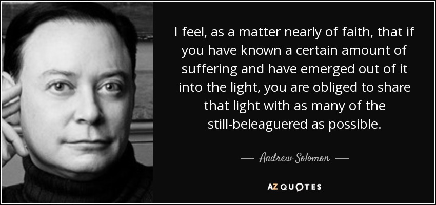 I feel, as a matter nearly of faith, that if you have known a certain amount of suffering and have emerged out of it into the light, you are obliged to share that light with as many of the still-beleaguered as possible. - Andrew Solomon