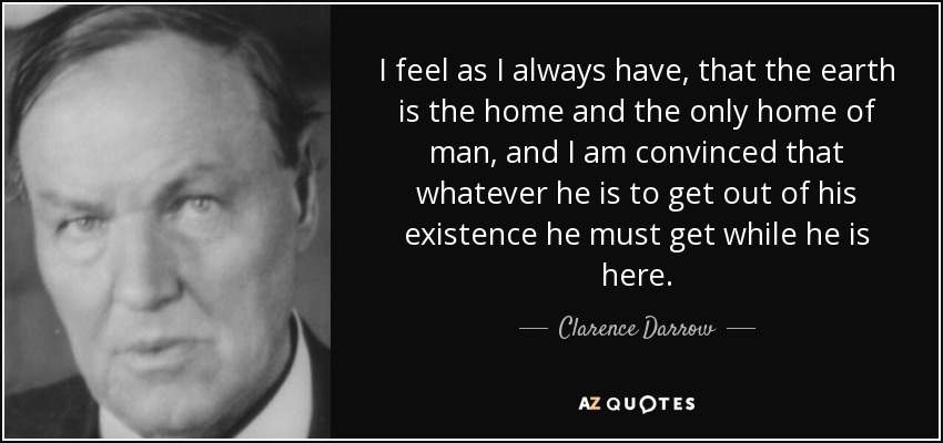 I feel as I always have, that the earth is the home and the only home of man, and I am convinced that whatever he is to get out of his existence he must get while he is here. - Clarence Darrow