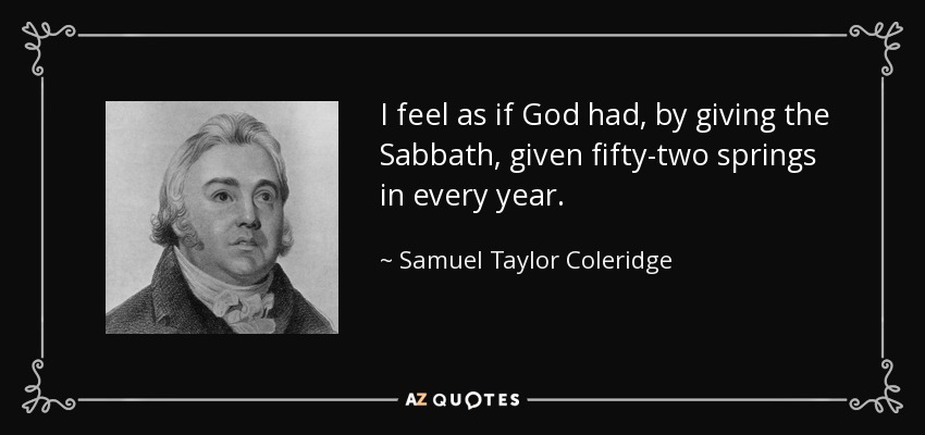 I feel as if God had, by giving the Sabbath, given fifty-two springs in every year. - Samuel Taylor Coleridge