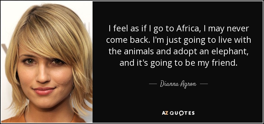 I feel as if I go to Africa, I may never come back. I'm just going to live with the animals and adopt an elephant, and it's going to be my friend. - Dianna Agron