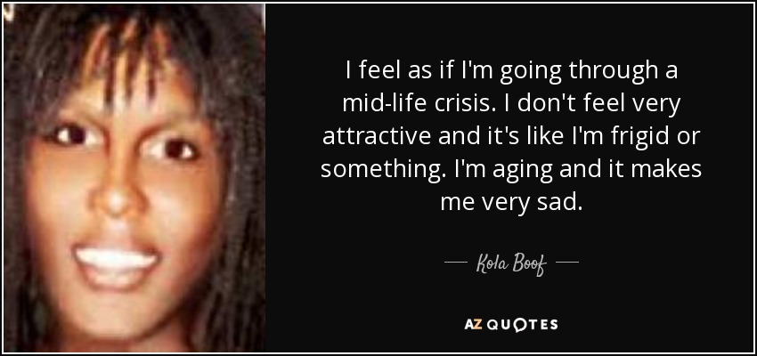 I feel as if I'm going through a mid-life crisis. I don't feel very attractive and it's like I'm frigid or something. I'm aging and it makes me very sad. - Kola Boof