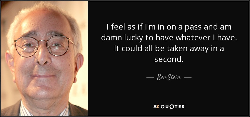 I feel as if I'm in on a pass and am damn lucky to have whatever I have. It could all be taken away in a second. - Ben Stein