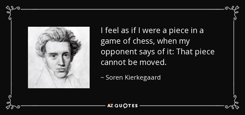I feel as if I were a piece in a game of chess, when my opponent says of it: That piece cannot be moved. - Soren Kierkegaard
