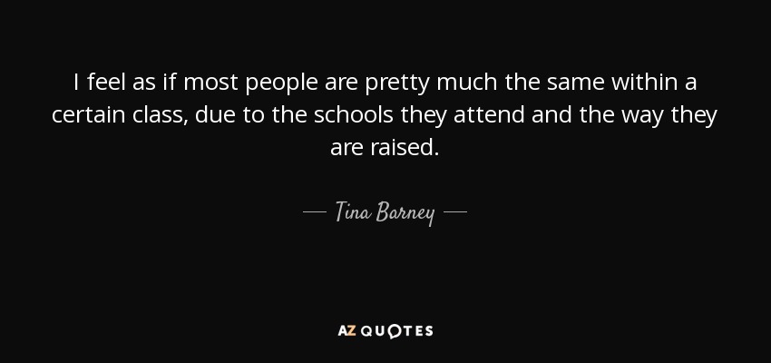 I feel as if most people are pretty much the same within a certain class, due to the schools they attend and the way they are raised. - Tina Barney