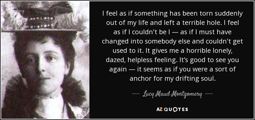 I feel as if something has been torn suddenly out of my life and left a terrible hole. I feel as if I couldn't be I — as if I must have changed into somebody else and couldn't get used to it. It gives me a horrible lonely, dazed, helpless feeling. It's good to see you again — it seems as if you were a sort of anchor for my drifting soul. - Lucy Maud Montgomery