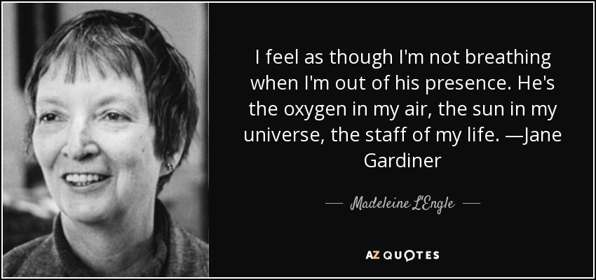 I feel as though I'm not breathing when I'm out of his presence. He's the oxygen in my air, the sun in my universe, the staff of my life. —Jane Gardiner - Madeleine L'Engle