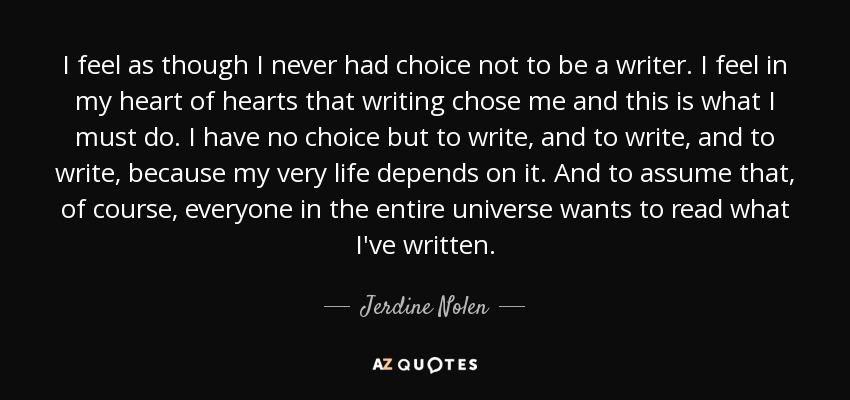 I feel as though I never had choice not to be a writer. I feel in my heart of hearts that writing chose me and this is what I must do. I have no choice but to write, and to write, and to write, because my very life depends on it. And to assume that, of course, everyone in the entire universe wants to read what I've written. - Jerdine Nolen