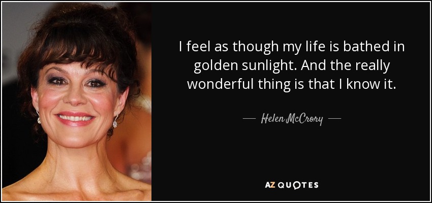 I feel as though my life is bathed in golden sunlight. And the really wonderful thing is that I know it. - Helen McCrory