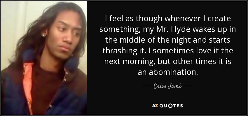 I feel as though whenever I create something, my Mr. Hyde wakes up in the middle of the night and starts thrashing it. I sometimes love it the next morning, but other times it is an abomination. - Criss Jami