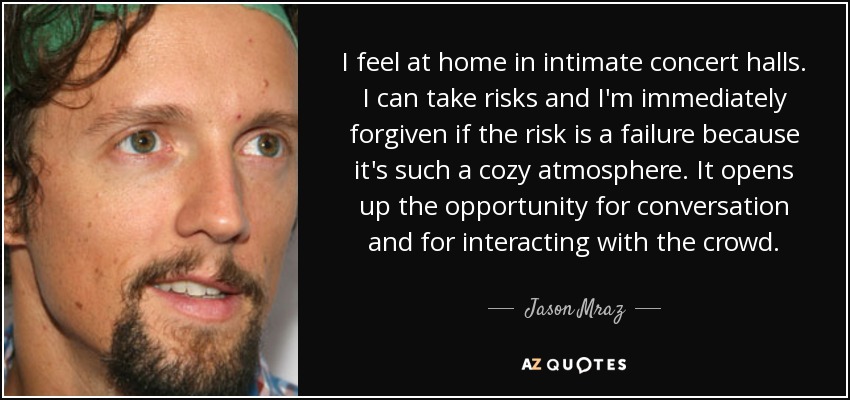 I feel at home in intimate concert halls. I can take risks and I'm immediately forgiven if the risk is a failure because it's such a cozy atmosphere. It opens up the opportunity for conversation and for interacting with the crowd. - Jason Mraz