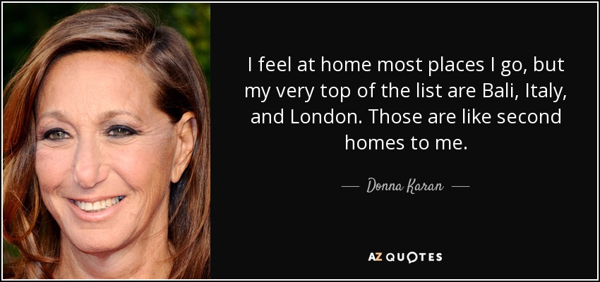 I feel at home most places I go, but my very top of the list are Bali, Italy, and London. Those are like second homes to me. - Donna Karan