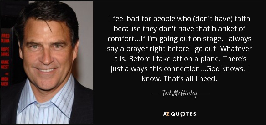 I feel bad for people who (don't have) faith because they don't have that blanket of comfort...If I'm going out on stage, I always say a prayer right before I go out. Whatever it is. Before I take off on a plane. There's just always this connection...God knows. I know. That's all I need. - Ted McGinley