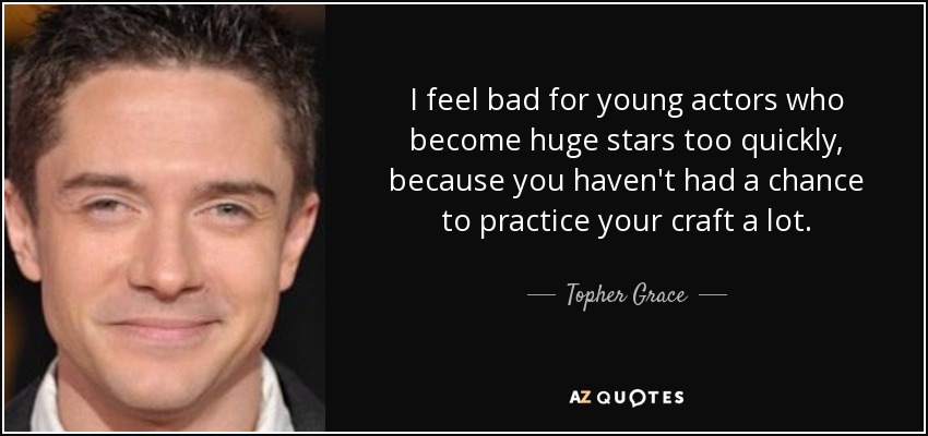 I feel bad for young actors who become huge stars too quickly, because you haven't had a chance to practice your craft a lot. - Topher Grace