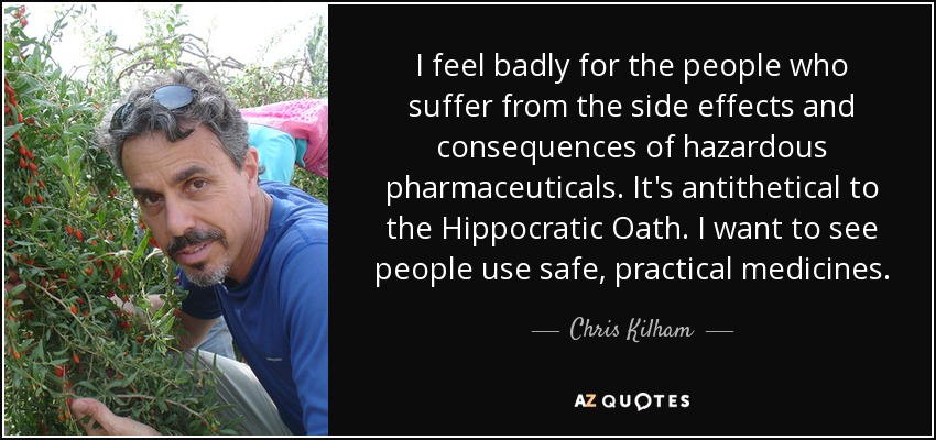 I feel badly for the people who suffer from the side effects and consequences of hazardous pharmaceuticals. It's antithetical to the Hippocratic Oath. I want to see people use safe, practical medicines. - Chris Kilham