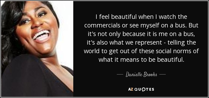 I feel beautiful when I watch the commercials or see myself on a bus. But it's not only because it is me on a bus, it's also what we represent - telling the world to get out of these social norms of what it means to be beautiful. - Danielle Brooks