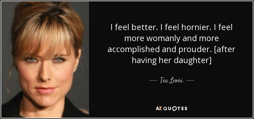 I feel better. I feel hornier. I feel more womanly and more accomplished and prouder. [after having her daughter] - Tea Leoni