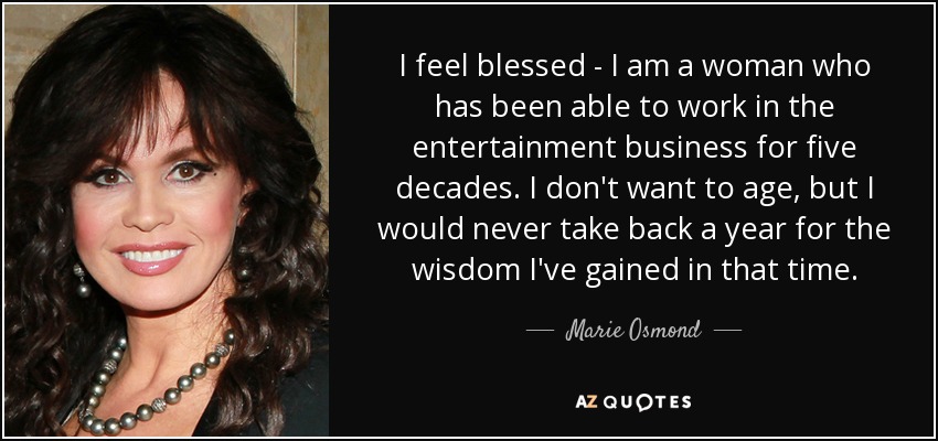 I feel blessed - I am a woman who has been able to work in the entertainment business for five decades. I don't want to age, but I would never take back a year for the wisdom I've gained in that time. - Marie Osmond