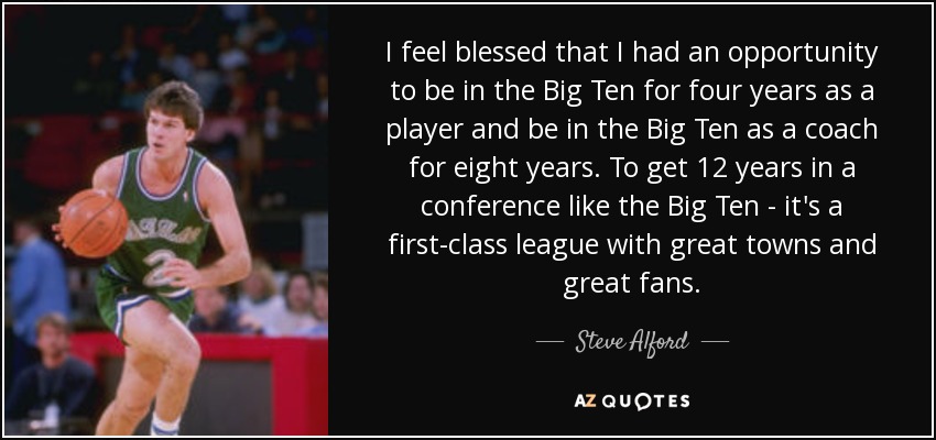 I feel blessed that I had an opportunity to be in the Big Ten for four years as a player and be in the Big Ten as a coach for eight years. To get 12 years in a conference like the Big Ten - it's a first-class league with great towns and great fans. - Steve Alford