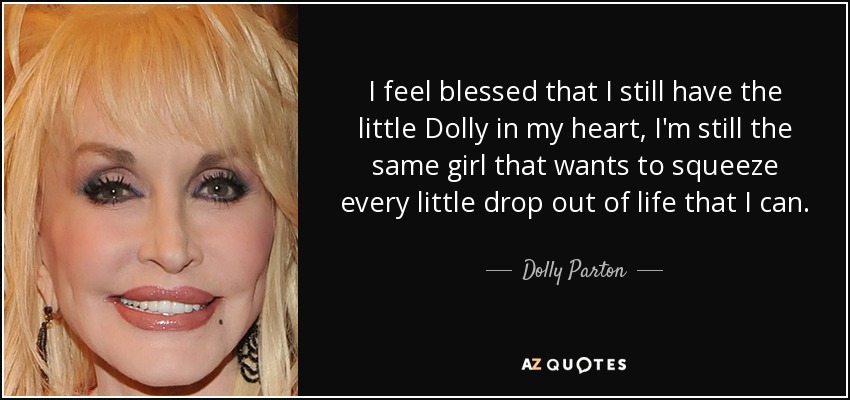 I feel blessed that I still have the little Dolly in my heart, I'm still the same girl that wants to squeeze every little drop out of life that I can. - Dolly Parton